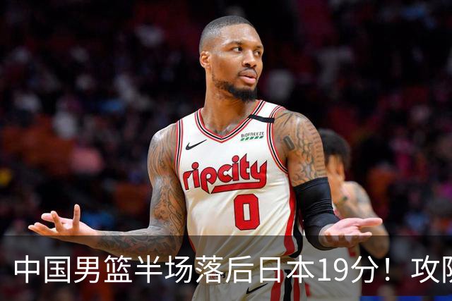 中国男篮半场落后日本19分！攻防两端被爆，郭士强毫无办法，真危险了